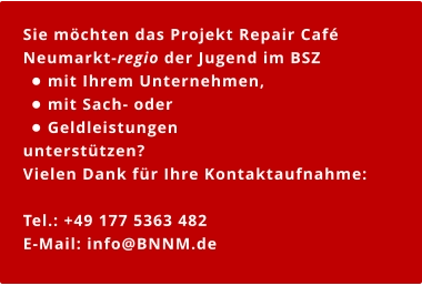 Sie möchten das Projekt Repair Café Neumarkt-regio der Jugend im BSZ  •	mit Ihrem Unternehmen,  •	mit Sach- oder  •	Geldleistungen  unterstützen?  Vielen Dank für Ihre Kontaktaufnahme:  Tel.: +49 177 5363 482 E-Mail: info@BNNM.de   